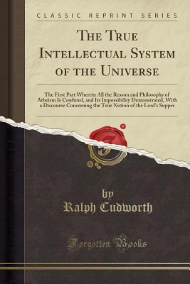 Read Online The True Intellectual System of the Universe: The First Part Wherein All the Reason and Philosophy of Atheism Is Confuted, and Its Impossibility Demonstrated, with a Discourse Concerning the True Notion of the Lord's Supper (Classic Reprint) - Ralph Cudworth file in PDF