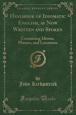 Read Online Handbook of Idiomatic English, as Now Written and Spoken: Containing Idioms, Phrases, and Locutions (Classic Reprint) - John Kirkpatrick | PDF