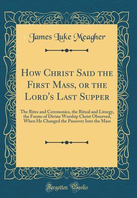 Read How Christ Said the First Mass, or the Lord's Last Supper: The Rites and Ceremonies, the Ritual and Liturgy, the Forms of Divine Worship Christ Observed, When He Changed the Passover Into the Mass (Classic Reprint) - James Luke Meagher | ePub