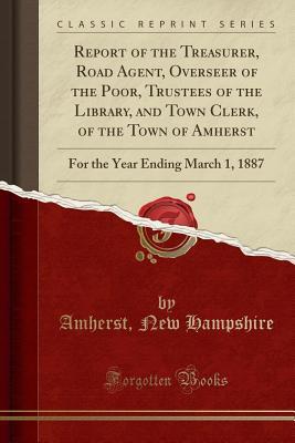 Full Download Report of the Treasurer, Road Agent, Overseer of the Poor, Trustees of the Library, and Town Clerk, of the Town of Amherst: For the Year Ending March 1, 1887 (Classic Reprint) - Amherst New Hampshire | ePub