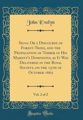 Read Silva: Or a Discourse of Forest-Trees, and the Propagation of Timber in His Majesty's Dominions, as It Was Delivered in the Royal Society, on the 15th of October 1662, Vol. 2 of 2 (Classic Reprint) - John Evelyn | ePub