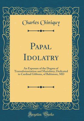 Download Papal Idolatry: An Exposure of the Dogma of Transubstantiation and Mariolatry; Dedicated to Cardinal Gibbons, of Baltimore, MD (Classic Reprint) - Charles P. Chiniquy file in ePub
