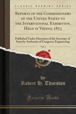 Read Reports of the Commissioners of the United States to the International Exhibition, Held at Vienna, 1873, Vol. 3: Published Under Direction of the Secretary of State by Authority of Congress; Engineering (Classic Reprint) - Robert Henry Thurston file in ePub