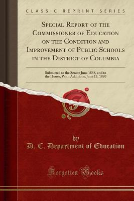 Read Special Report of the Commissioner of Education on the Condition and Improvement of Public Schools in the District of Columbia: Submitted to the Senate June 1868, and to the House, with Additions, June 13, 1870 (Classic Reprint) - D C Department of Education file in PDF