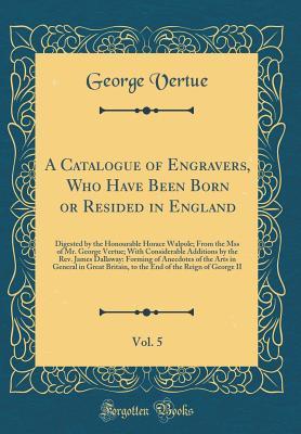 Full Download A Catalogue of Engravers, Who Have Been Born or Resided in England, Vol. 5: Digested by the Honourable Horace Walpole; From the Mss of Mr. George Vertue; With Considerable Additions by the Rev. James Dallaway: Forming of Anecdotes of the Arts in General I - George Vertue | ePub