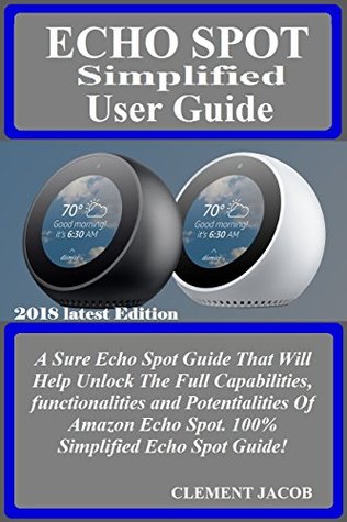 Download ECHO SPOT SIMPLIFIED User Guide: A Sure Echo Spot Guide That Will Help Unlock The Full Capabilities, functionalities and Potentialities Of Amazon Echo Spot. 100% Simplified Echo Spot Guide! - Clement Jacob file in PDF