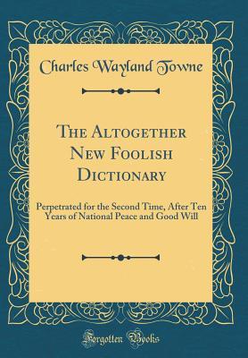 Read The Altogether New Foolish Dictionary: Perpetrated for the Second Time, After Ten Years of National Peace and Good Will (Classic Reprint) - Charles Wayland Towne | PDF
