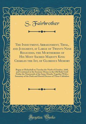 Download The Indictment, Arraignment, Tryal, and Judgment, at Large of Twenty-Nine Regicides, the Murtherers of His Most Sacred Majesty King Charles the Ist, of Glorious Memory: Begun at Hicksshall on Tuesday the Ninth of October, 1660, and Continued at the Sessio - S Fairbrother file in PDF