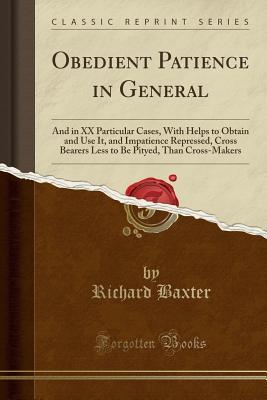 Read Online Obedient Patience in General: And in XX Particular Cases, with Helps to Obtain and Use It, and Impatience Repressed, Cross Bearers Less to Be Pityed, Than Cross-Makers (Classic Reprint) - Richard Baxter file in PDF