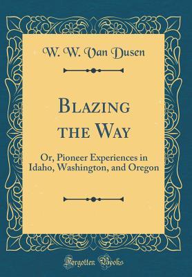Read Blazing the Way: Or, Pioneer Experiences in Idaho, Washington, and Oregon (Classic Reprint) - W W Van Dusen | PDF