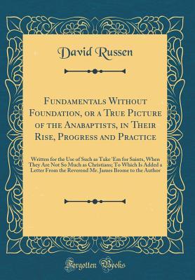Read Online Fundamentals Without Foundation, or a True Picture of the Anabaptists, in Their Rise, Progress and Practice: Written for the Use of Such as Take 'Em for Saints, When They Are Not So Much as Christians; To Which Is Added a Letter From the Reverend Mr. Jame - David Russen file in ePub