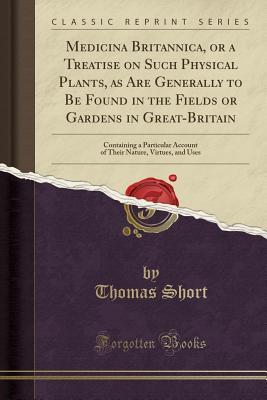 Read Medicina Britannica, or a Treatise on Such Physical Plants, as Are Generally to Be Found in the Fields or Gardens in Great-Britain: Containing a Particular Account of Their Nature, Virtues, and Uses (Classic Reprint) - Thomas Short file in PDF