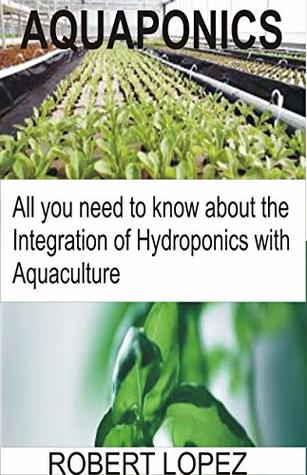 Read Online AQUAPONICS: All you need to know about the Integration of Hydroponics with Aquaculture - Robert Lopez | PDF
