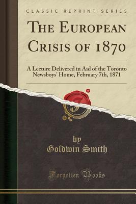 Read Online The European Crisis of 1870: A Lecture Delivered in Aid of the Toronto Newsboys' Home, February 7th, 1871 (Classic Reprint) - Goldwin Smith file in ePub