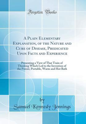 Read A Plain Elementary Explanation, of the Nature and Cure of Disease, Predicated Upon Facts and Experience: Presenting a View of That Train of Thinking Which Led to the Invention of the Patent, Portable, Warm and Hot Bath (Classic Reprint) - Samuel Kennedy Jennings file in PDF
