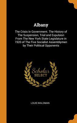 Full Download Albany: The Crisis in Government. the History of the Suspension, Trial and Expulsion from the New York State Legislature in 1920 of the Five Socialist Assemblymen by Their Political Opponents - Louis Waldman | PDF