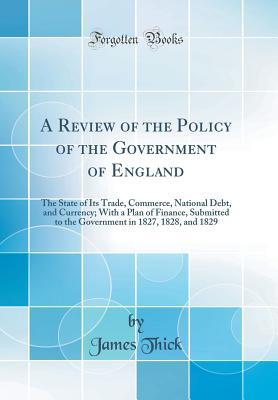 Download A Review of the Policy of the Government of England: The State of Its Trade, Commerce, National Debt, and Currency; With a Plan of Finance, Submitted to the Government in 1827, 1828, and 1829 (Classic Reprint) - James Thick file in PDF