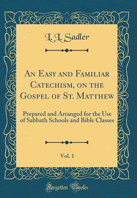 Download An Easy and Familiar Catechism, on the Gospel of St. Matthew, Vol. 1: Prepared and Arranged for the Use of Sabbath Schools and Bible Classes (Classic Reprint) - L L Sadler | PDF