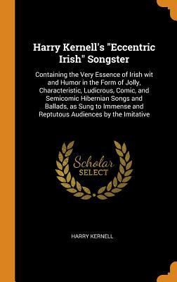 Read Online Harry Kernell's Eccentric Irish Songster: Containing the Very Essence of Irish Wit and Humor in the Form of Jolly, Characteristic, Ludicrous, Comic, and Semicomic Hibernian Songs and Ballads, as Sung to Immense and Reptutous Audiences by the Imitative - Harry Kernell | PDF