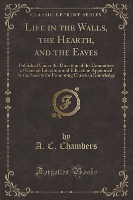 Full Download Life in the Walls, the Hearth, and the Eaves: Published Under the Direction of the Committee of General Literature and Education Appointed by the Society for Promoting Christian Knowledge (Classic Reprint) - A C Chambers | PDF