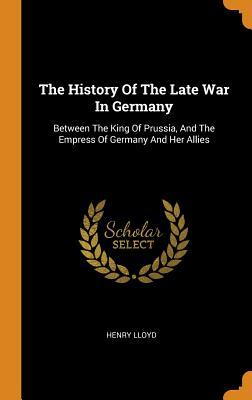Full Download The History of the Late War in Germany: Between the King of Prussia, and the Empress of Germany and Her Allies - Henry Lloyd | PDF
