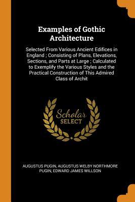 Read Online Examples of Gothic Architecture: Selected from Various Ancient Edifices in England; Consisting of Plans, Elevations, Sections, and Parts at Large; Calculated to Exemplify the Various Styles and the Practical Construction of This Admired Class of Archit - Augustus Welby Northmore Pugin file in ePub