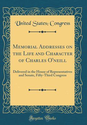 Download Memorial Addresses on the Life and Character of Charles O'Neill: Delivered in the House of Representatives and Senate, Fifty-Third Congress (Classic Reprint) - U.S. Congress | PDF