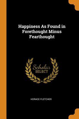 Read Happiness as Found in Forethought Minus Fearthought - Horace Fletcher | ePub