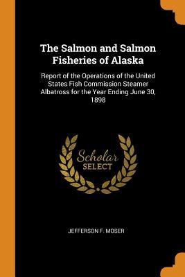 Read Online The Salmon and Salmon Fisheries of Alaska: Report of the Operations of the United States Fish Commission Steamer Albatross for the Year Ending June 30, 1898 - Jefferson F. Moser file in PDF