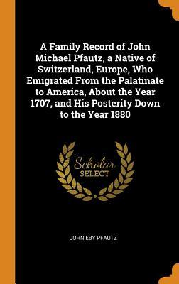 Read A Family Record of John Michael Pfautz, a Native of Switzerland, Europe, Who Emigrated from the Palatinate to America, about the Year 1707, and His Posterity Down to the Year 1880 - John Eby Pfautz file in PDF