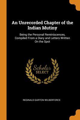 Read An Unrecorded Chapter of the Indian Mutiny: Being the Personal Reminiscences, Compiled from a Diary and Letters Written on the Spot - Reginald Garton Wilberforce | PDF