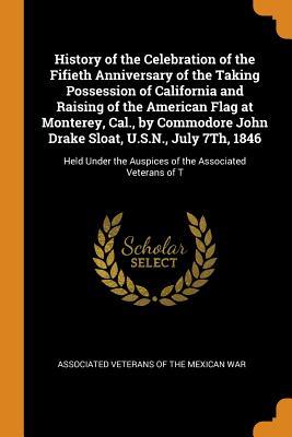 Read History of the Celebration of the Fifieth Anniversary of the Taking Possession of California and Raising of the American Flag at Monterey, Cal., by Commodore John Drake Sloat, U.S.N., July 7th, 1846: Held Under the Auspices of the Associated Veterans of T - Associated Veterans of the Mexican War file in PDF