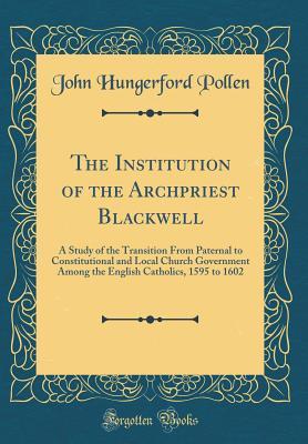 Read The Institution of the Archpriest Blackwell: A Study of the Transition from Paternal to Constitutional and Local Church Government Among the English Catholics, 1595 to 1602 (Classic Reprint) - John Hungerford Pollen file in PDF