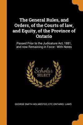 Read Online The General Rules, and Orders, of the Courts of Law, and Equity, of the Province of Ontario: Passed Prior to the Judicature Act, 1881, and Now Remaining in Force: With Notes - George Smith Holmested file in ePub