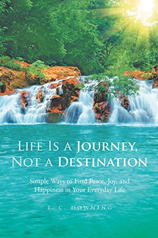 Read Online Life Is a Journey, Not a Destination: Simple Ways to Find Peace, Joy, and Happiness in Your Everyday Life - T. C. DOWNING | PDF