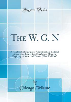 Download The W. G. N: A Handbook of Newspaper Administration, Editorial Advertising, Production, Circulation, Minutely Depicting, in Word and Picture, How It's Done (Classic Reprint) - Chicago Tribune file in PDF