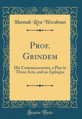 Full Download Prof. Grindem: His Commencement, a Play in Three Acts, and an Epilogue (Classic Reprint) - Hannah Rea Woodman file in PDF