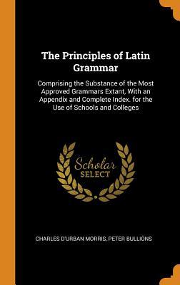 Read Online The Principles of Latin Grammar: Comprising the Substance of the Most Approved Grammars Extant, with an Appendix and Complete Index. for the Use of Schools and Colleges - Charles D'Urban Morris file in ePub