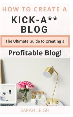 Download How to Create a Kick-A** Blog: The Ultimate Step-By-Step Guide for Beginner Bloggers (Start a Successful and Profitable Blog from Scratch!) - Sarah Leigh | PDF
