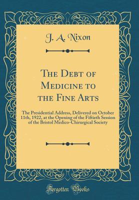 Download The Debt of Medicine to the Fine Arts: The Presidential Address, Delivered on October 11th, 1922, at the Opening of the Fiftieth Session of the Bristol Medico-Chirurgical Society (Classic Reprint) - J a Nixon | PDF