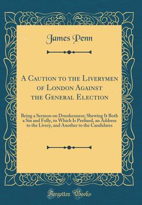 Read Online A Caution to the Liverymen of London Against the General Election: Being a Sermon on Drunkenness; Shewing It Both a Sin and Folly, to Which Is Prefixed, an Address to the Livery, and Another to the Candidates (Classic Reprint) - James Penn file in ePub