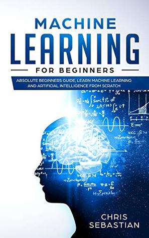 Read Online Machine Learning for Beginners: Absolute Beginners Guide, Learn Machine Learning and Artificial Intelligence from Scratch (Python, Machine Learning) - Chris Sebastian | PDF
