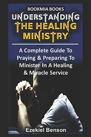 Read Online Understanding The Healing Ministry: A Complete Guide To Praying & Preparing To Minister In A Healing & Miracle Service - Ezekiel Benson | ePub