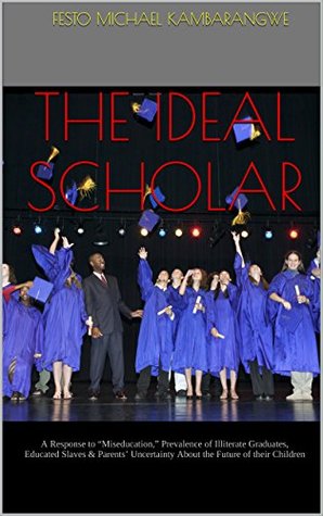 Read THE IDEAL SCHOLAR: A Response to “Miseducation,” Prevalence of Illiterate Graduates, Educated Slaves & Parents’ Uncertainty About the Future of their Children - Festo Michael Kambarangwe | PDF