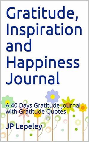 Full Download Gratitude, Inspiration and Happiness Journal: A 40 Days Gratitude Journal with Gratitude Quotes - J.P. Lepeley file in ePub