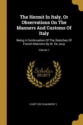 Read Online The Hermit in Italy, or Observations on the Manners and Customs of Italy: Being a Continuation of the Sketches of French Manners by M. de Jouy; Volume 1 - Louet (De Chaumont ) | PDF