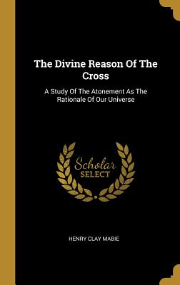 Full Download The Divine Reason Of The Cross: A Study Of The Atonement As The Rationale Of Our Universe - Henry Clay Mabie file in ePub