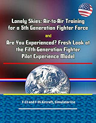 Full Download Lonely Skies: Air-to-Air Training for a 5th Generation Fighter Force, and Are You Experienced? Fresh Look at the Fifth-Generation Fighter Pilot Experience Model, F-22 and F-35 Aircraft, Simulator Use - U.S. Government | ePub